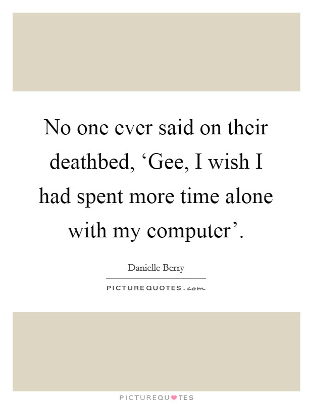 No one ever said on their deathbed, ‘Gee, I wish I had spent more time alone with my computer'. Picture Quote #1