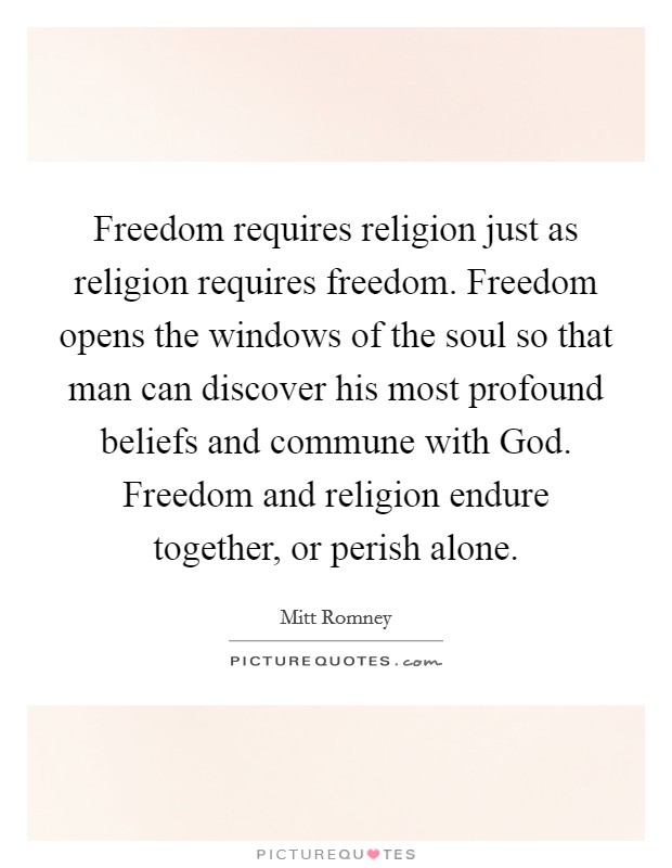 Freedom requires religion just as religion requires freedom. Freedom opens the windows of the soul so that man can discover his most profound beliefs and commune with God. Freedom and religion endure together, or perish alone. Picture Quote #1
