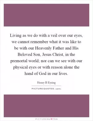 Living as we do with a veil over our eyes, we cannot remember what it was like to be with our Heavenly Father and His Beloved Son, Jesus Christ, in the premortal world; nor can we see with our physical eyes or with reason alone the hand of God in our lives Picture Quote #1