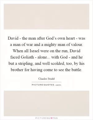 David - the man after God’s own heart - was a man of war and a mighty man of valour. When all Israel were on the run, David faced Goliath - alone... with God - and he but a stripling, and well scolded, too, by his brother for having come to see the battle Picture Quote #1