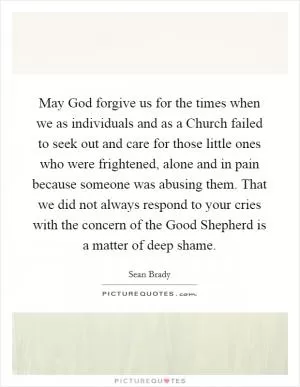 May God forgive us for the times when we as individuals and as a Church failed to seek out and care for those little ones who were frightened, alone and in pain because someone was abusing them. That we did not always respond to your cries with the concern of the Good Shepherd is a matter of deep shame Picture Quote #1