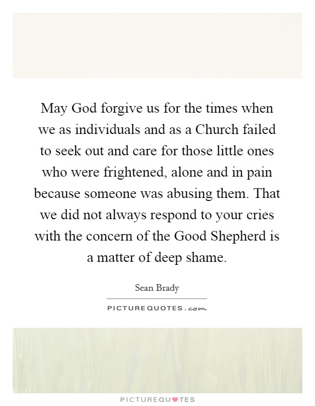 May God forgive us for the times when we as individuals and as a Church failed to seek out and care for those little ones who were frightened, alone and in pain because someone was abusing them. That we did not always respond to your cries with the concern of the Good Shepherd is a matter of deep shame. Picture Quote #1