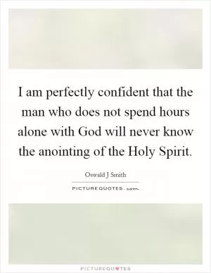 I am perfectly confident that the man who does not spend hours alone with God will never know the anointing of the Holy Spirit Picture Quote #1