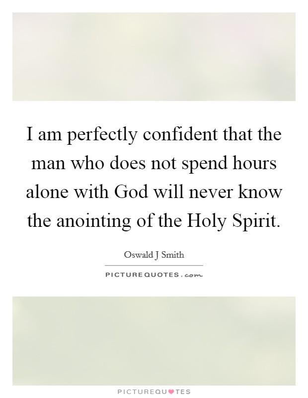 I am perfectly confident that the man who does not spend hours alone with God will never know the anointing of the Holy Spirit. Picture Quote #1