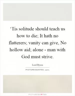 ‘Tis solitude should teach us how to die; It hath no flatterers; vanity can give, No hollow aid; alone - man with God must strive Picture Quote #1