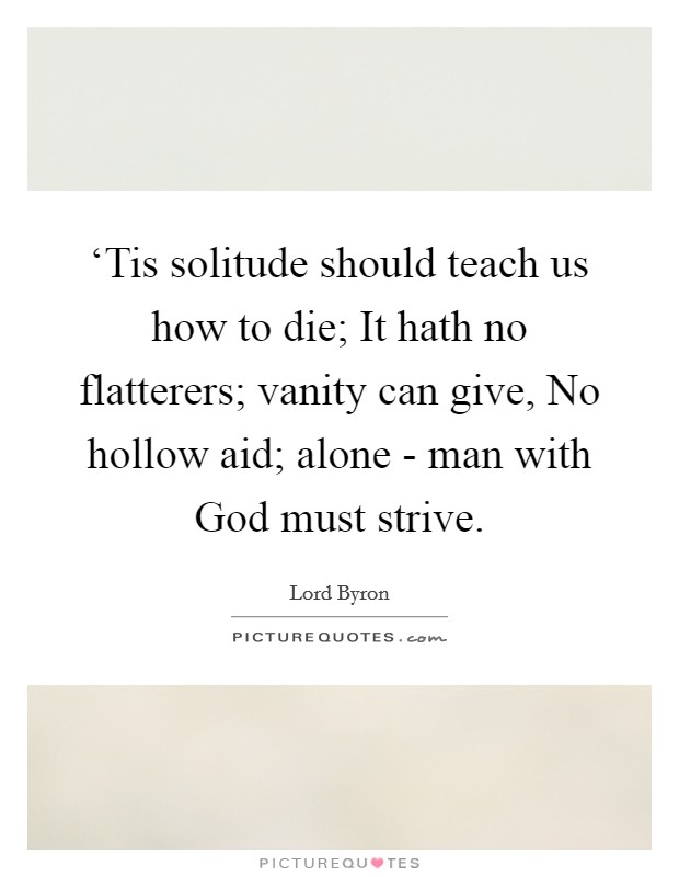 ‘Tis solitude should teach us how to die; It hath no flatterers; vanity can give, No hollow aid; alone - man with God must strive. Picture Quote #1