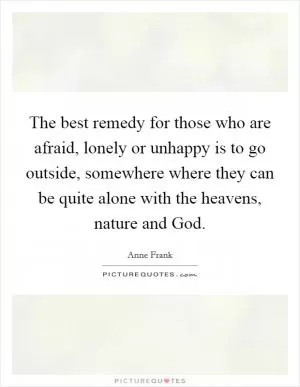 The best remedy for those who are afraid, lonely or unhappy is to go outside, somewhere where they can be quite alone with the heavens, nature and God Picture Quote #1