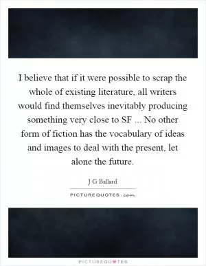 I believe that if it were possible to scrap the whole of existing literature, all writers would find themselves inevitably producing something very close to SF ... No other form of fiction has the vocabulary of ideas and images to deal with the present, let alone the future Picture Quote #1