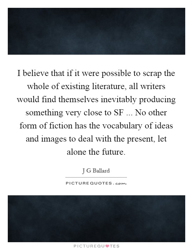 I believe that if it were possible to scrap the whole of existing literature, all writers would find themselves inevitably producing something very close to SF ... No other form of fiction has the vocabulary of ideas and images to deal with the present, let alone the future. Picture Quote #1