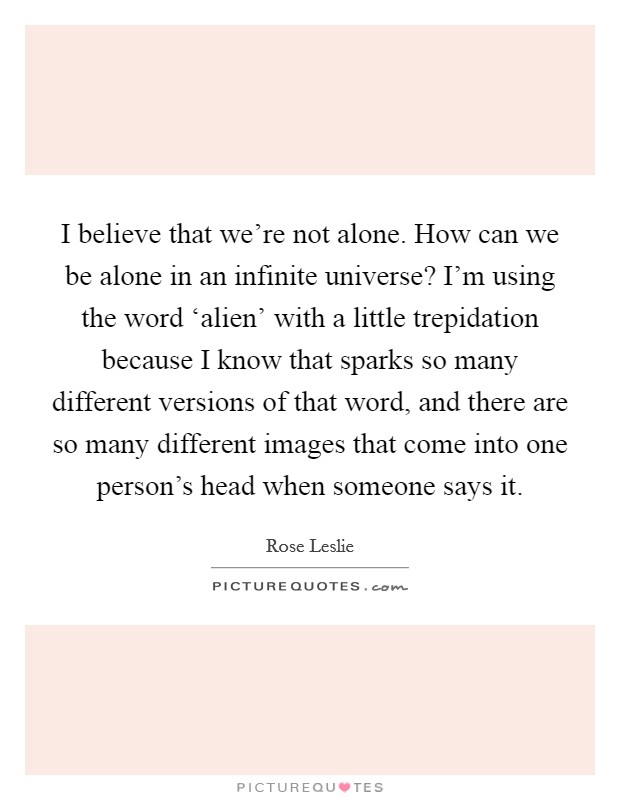 I believe that we're not alone. How can we be alone in an infinite universe? I'm using the word ‘alien' with a little trepidation because I know that sparks so many different versions of that word, and there are so many different images that come into one person's head when someone says it. Picture Quote #1