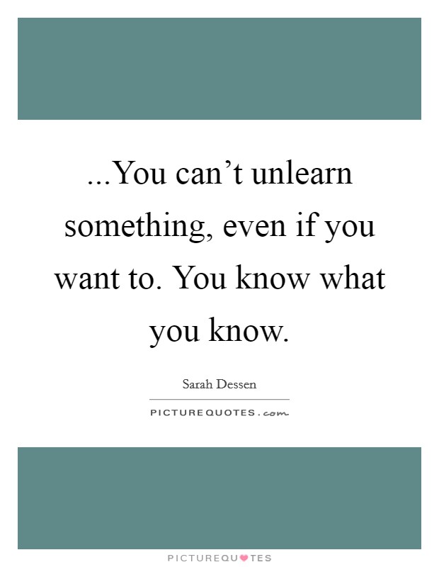 ...You can't unlearn something, even if you want to. You know what you know. Picture Quote #1