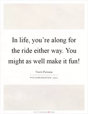 In life, you’re along for the ride either way. You might as well make it fun! Picture Quote #1