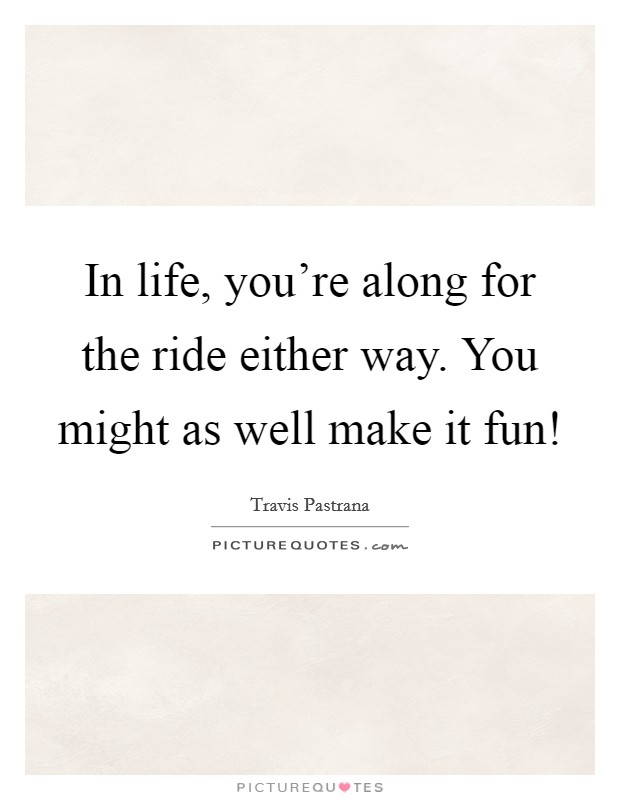 In life, you're along for the ride either way. You might as well make it fun! Picture Quote #1