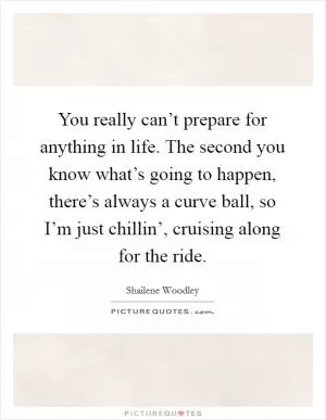 You really can’t prepare for anything in life. The second you know what’s going to happen, there’s always a curve ball, so I’m just chillin’, cruising along for the ride Picture Quote #1