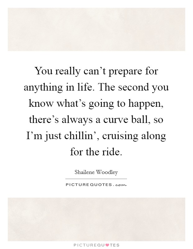 You really can't prepare for anything in life. The second you know what's going to happen, there's always a curve ball, so I'm just chillin', cruising along for the ride. Picture Quote #1