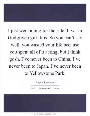I just went along for the ride. It was a God-given gift. It is. So you can’t say well, you wasted your life because you spent all of it acting, but I think gosh, I’ve never been to China, I’ve never been to Japan. I’ve never been to Yellowstone Park Picture Quote #1