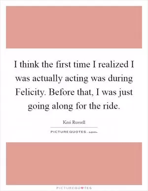I think the first time I realized I was actually acting was during Felicity. Before that, I was just going along for the ride Picture Quote #1