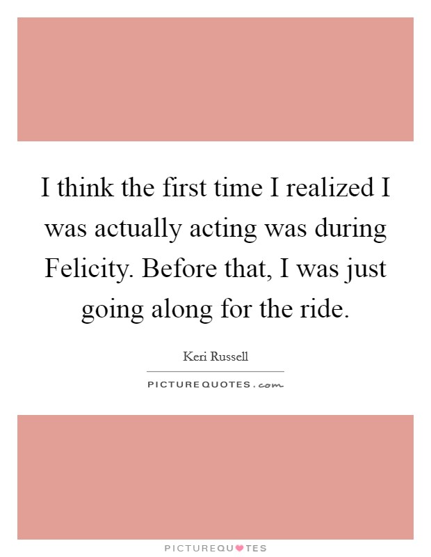I think the first time I realized I was actually acting was during Felicity. Before that, I was just going along for the ride. Picture Quote #1