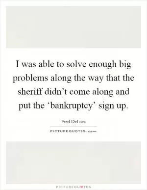 I was able to solve enough big problems along the way that the sheriff didn’t come along and put the ‘bankruptcy’ sign up Picture Quote #1