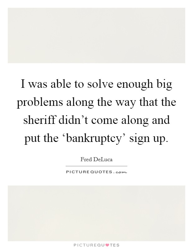 I was able to solve enough big problems along the way that the sheriff didn't come along and put the ‘bankruptcy' sign up. Picture Quote #1