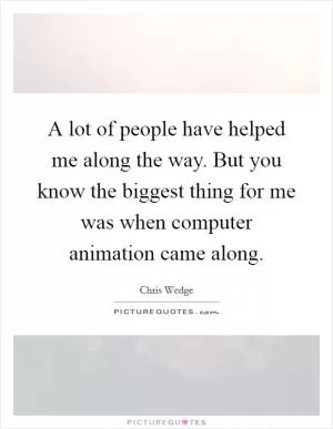 A lot of people have helped me along the way. But you know the biggest thing for me was when computer animation came along Picture Quote #1