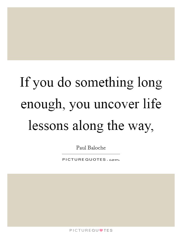If you do something long enough, you uncover life lessons along the way, Picture Quote #1