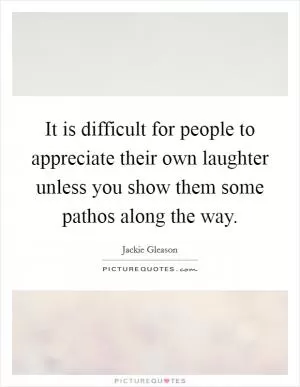It is difficult for people to appreciate their own laughter unless you show them some pathos along the way Picture Quote #1