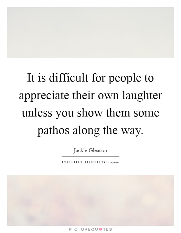 It is difficult for people to appreciate their own laughter unless you show them some pathos along the way. Picture Quote #1