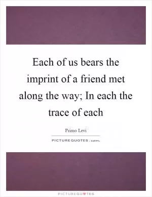 Each of us bears the imprint of a friend met along the way; In each the trace of each Picture Quote #1