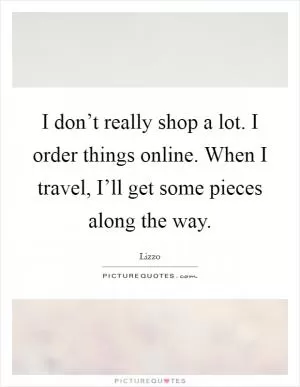 I don’t really shop a lot. I order things online. When I travel, I’ll get some pieces along the way Picture Quote #1