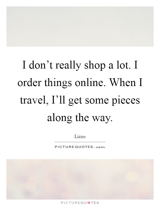 I don't really shop a lot. I order things online. When I travel, I'll get some pieces along the way. Picture Quote #1
