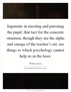 Ingenuity in meeting and pursuing the pupil, that tact for the concrete situation, though they are the alpha and omega of the teacher’s art, are things to which psychology cannot help us in the least Picture Quote #1