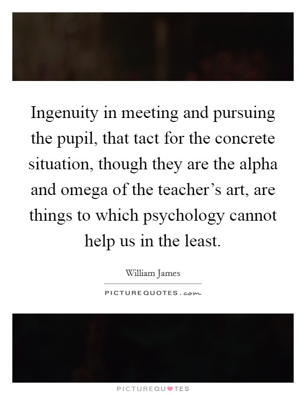 Ingenuity in meeting and pursuing the pupil, that tact for the concrete situation, though they are the alpha and omega of the teacher's art, are things to which psychology cannot help us in the least. Picture Quote #1