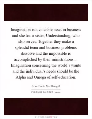 Imagination is a valuable asset in business and she has a sister, Understanding, who also serves. Together they make a splendid team and business problems dissolve and the impossible is accomplished by their ministrations.... Imagination concerning the world’s wants and the individual’s needs should be the Alpha and Omega of self-education Picture Quote #1