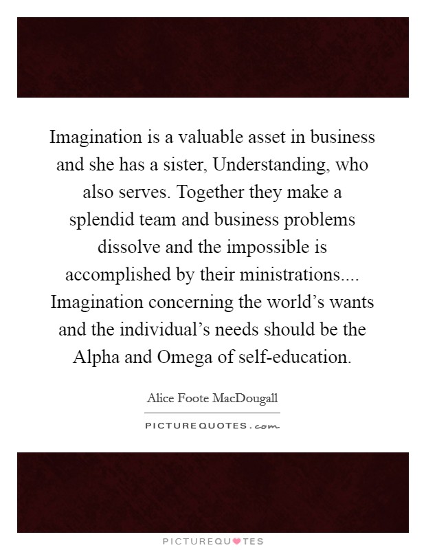 Imagination is a valuable asset in business and she has a sister, Understanding, who also serves. Together they make a splendid team and business problems dissolve and the impossible is accomplished by their ministrations.... Imagination concerning the world's wants and the individual's needs should be the Alpha and Omega of self-education. Picture Quote #1