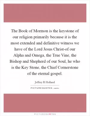 The Book of Mormon is the keystone of our religion primarily because it is the most extended and definitive witness we have of the Lord Jesus Christ-of our Alpha and Omega, the True Vine, the Bishop and Shepherd of our Soul, he who is the Key Stone, the Chief Cornerstone of the eternal gospel Picture Quote #1