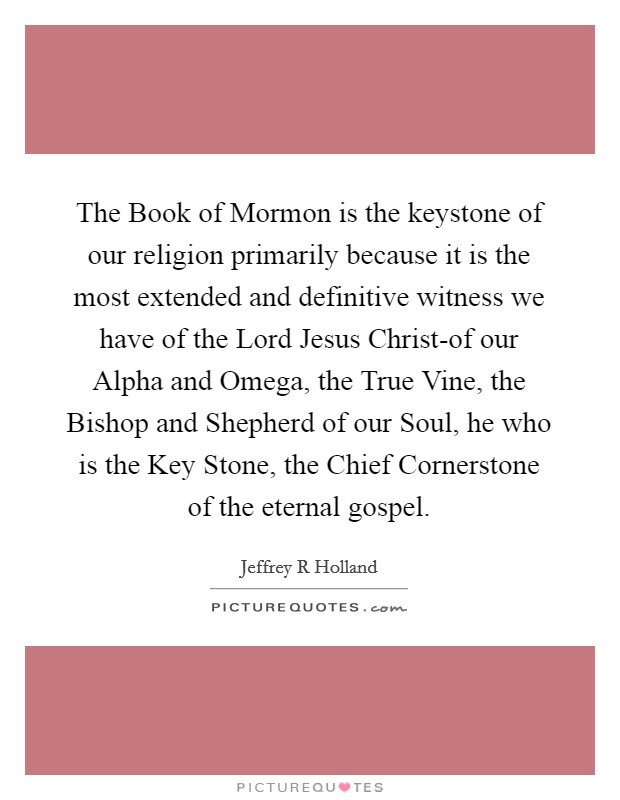 The Book of Mormon is the keystone of our religion primarily because it is the most extended and definitive witness we have of the Lord Jesus Christ-of our Alpha and Omega, the True Vine, the Bishop and Shepherd of our Soul, he who is the Key Stone, the Chief Cornerstone of the eternal gospel. Picture Quote #1