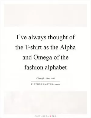 I’ve always thought of the T-shirt as the Alpha and Omega of the fashion alphabet Picture Quote #1