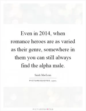 Even in 2014, when romance heroes are as varied as their genre, somewhere in them you can still always find the alpha male Picture Quote #1