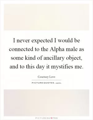 I never expected I would be connected to the Alpha male as some kind of ancillary object, and to this day it mystifies me Picture Quote #1