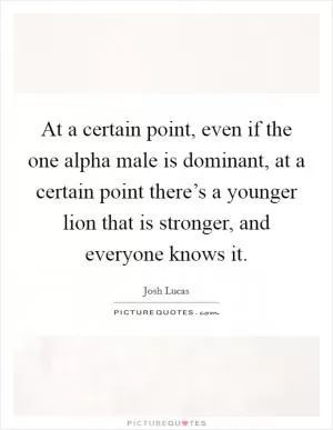 At a certain point, even if the one alpha male is dominant, at a certain point there’s a younger lion that is stronger, and everyone knows it Picture Quote #1