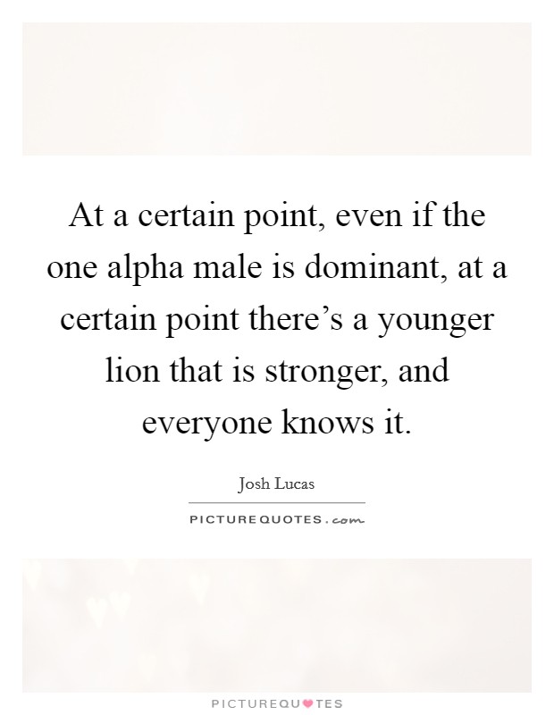 At a certain point, even if the one alpha male is dominant, at a certain point there's a younger lion that is stronger, and everyone knows it. Picture Quote #1
