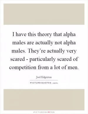 I have this theory that alpha males are actually not alpha males. They’re actually very scared - particularly scared of competition from a lot of men Picture Quote #1