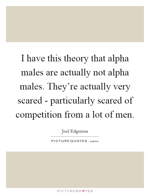 I have this theory that alpha males are actually not alpha males. They're actually very scared - particularly scared of competition from a lot of men. Picture Quote #1