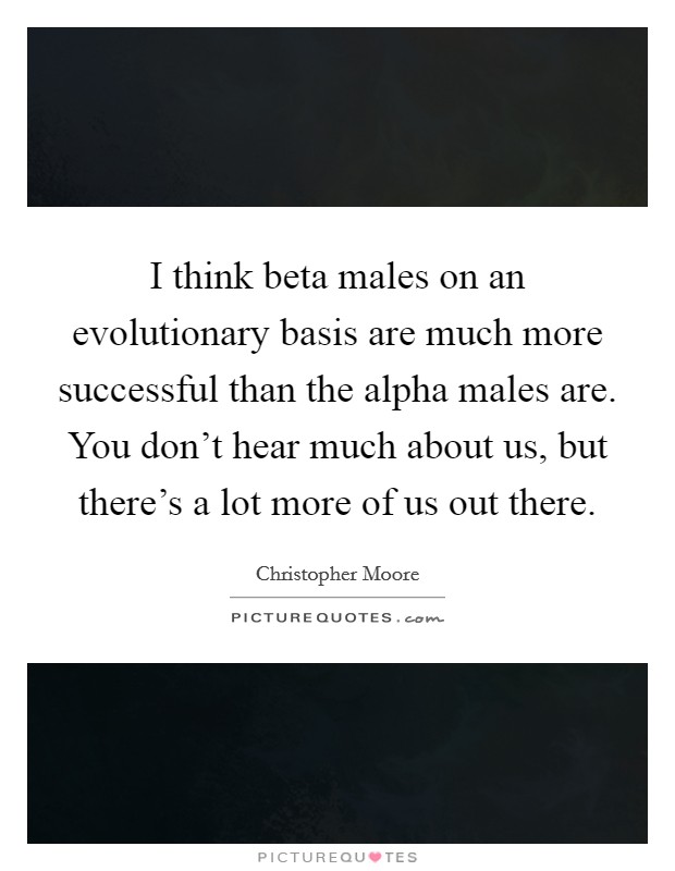 I think beta males on an evolutionary basis are much more successful than the alpha males are. You don't hear much about us, but there's a lot more of us out there. Picture Quote #1