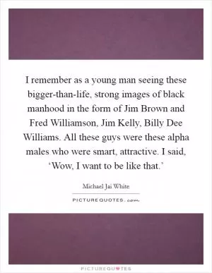 I remember as a young man seeing these bigger-than-life, strong images of black manhood in the form of Jim Brown and Fred Williamson, Jim Kelly, Billy Dee Williams. All these guys were these alpha males who were smart, attractive. I said, ‘Wow, I want to be like that.’ Picture Quote #1