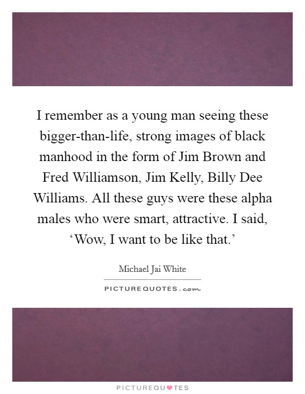 I remember as a young man seeing these bigger-than-life, strong images of black manhood in the form of Jim Brown and Fred Williamson, Jim Kelly, Billy Dee Williams. All these guys were these alpha males who were smart, attractive. I said, ‘Wow, I want to be like that.' Picture Quote #1