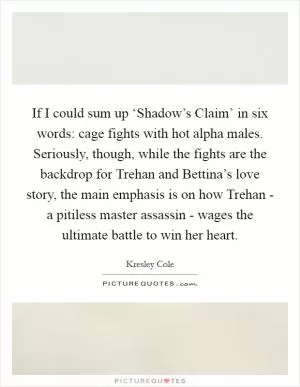 If I could sum up ‘Shadow’s Claim’ in six words: cage fights with hot alpha males. Seriously, though, while the fights are the backdrop for Trehan and Bettina’s love story, the main emphasis is on how Trehan - a pitiless master assassin - wages the ultimate battle to win her heart Picture Quote #1