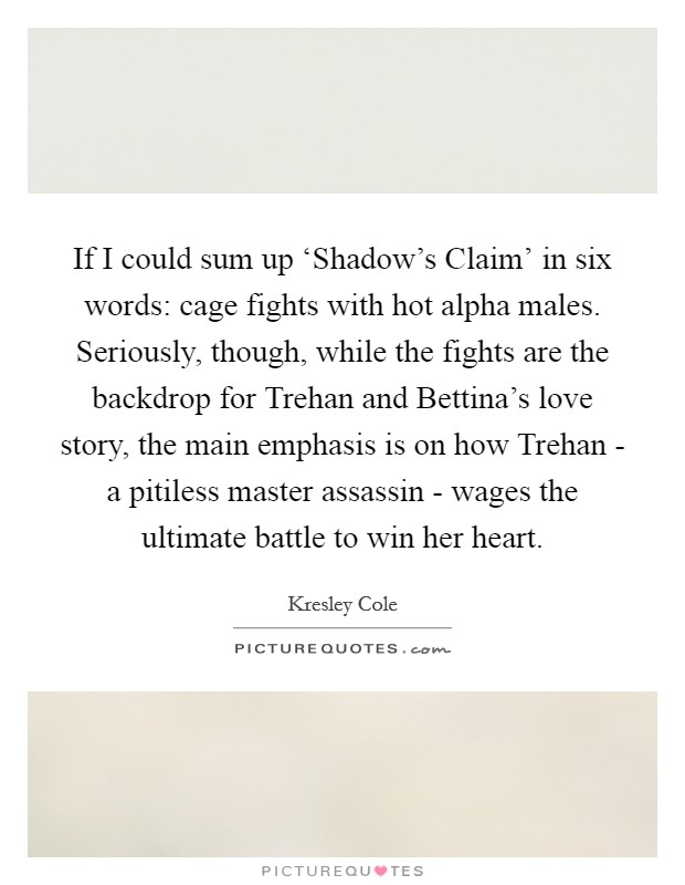 If I could sum up ‘Shadow's Claim' in six words: cage fights with hot alpha males. Seriously, though, while the fights are the backdrop for Trehan and Bettina's love story, the main emphasis is on how Trehan - a pitiless master assassin - wages the ultimate battle to win her heart. Picture Quote #1