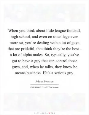 When you think about little league football, high school, and even on to college even more so, you’re dealing with a lot of guys that are prideful, that think they’re the best - a lot of alpha males. So, typically, you’ve got to have a guy that can control those guys, and, when he talks, they know he means business. He’s a serious guy Picture Quote #1